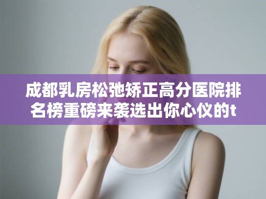 成都乳房松弛矫正高分医院排名榜重磅来袭选出你心仪的ta!