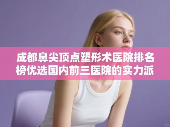成都鼻尖顶点塑形术医院排名榜优选国内前三医院的实力派!