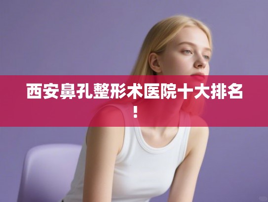 西安鼻孔整形术医院十大排名!