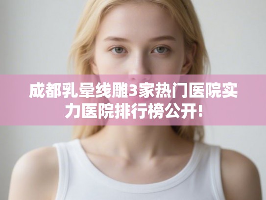 成都乳晕线雕3家热门医院实力医院排行榜公开!