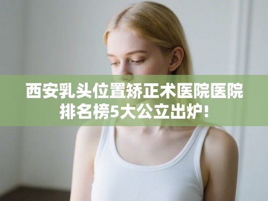 西安乳头位置矫正术医院医院排名榜5大公立出炉!