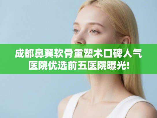 成都鼻翼软骨重塑术口碑人气医院优选前五医院曝光!