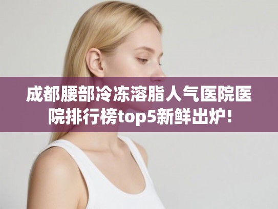 成都腰部冷冻溶脂人气医院医院排行榜top5新鲜出炉!