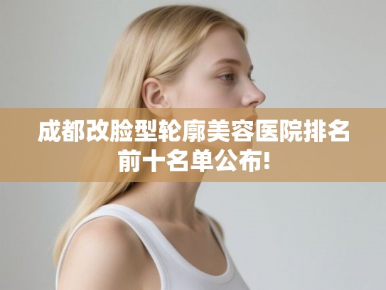 成都改脸型轮廓美容医院排名前十名单公布!