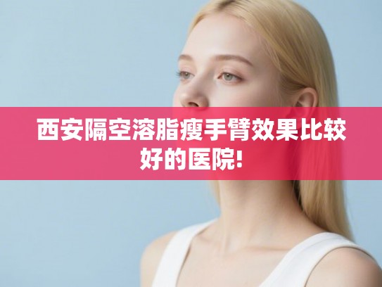 西安隔空溶脂瘦手臂效果比较好的医院!