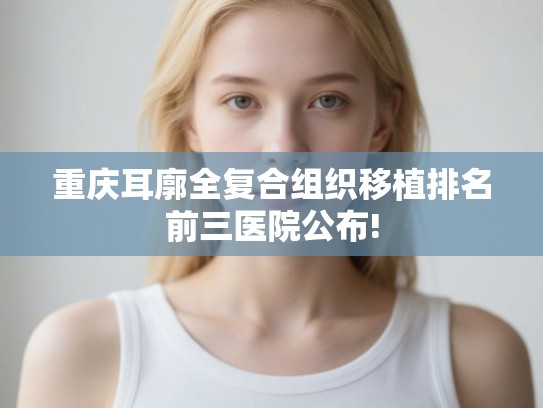 重庆耳廓全复合组织移植排名前三医院公布!