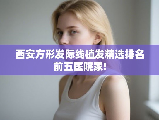西安方形发际线植发精选排名前五医院家!