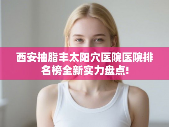 西安抽脂丰太阳穴医院医院排名榜全新实力盘点!