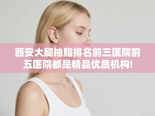 西安大腿抽脂排名前三医院前五医院都是精品优质机构!
