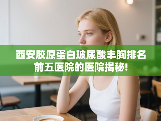 西安胶原蛋白玻尿酸丰胸排名前五医院的医院揭秘!