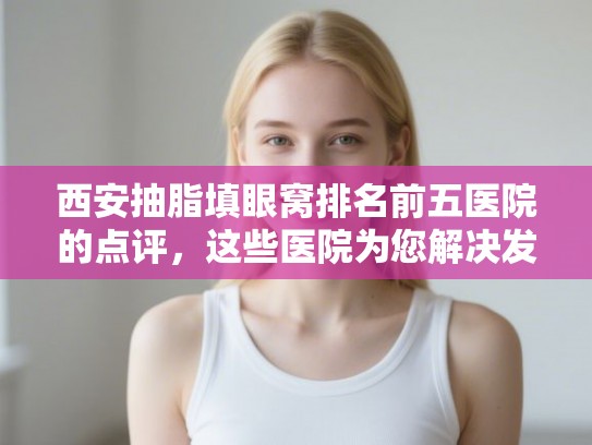 西安抽脂填眼窝排名前五医院的点评，这些医院为您解决发量焦虑!