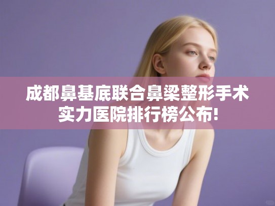 成都鼻基底联合鼻梁整形手术实力医院排行榜公布!
