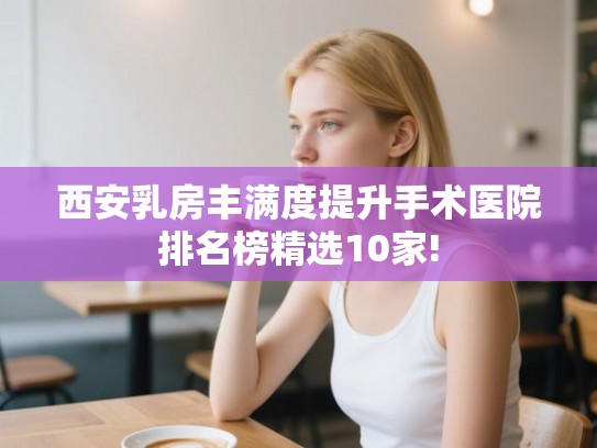 西安乳房丰满度提升手术医院排名榜精选10家!