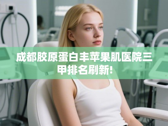 成都胶原蛋白丰苹果肌医院三甲排名刷新!