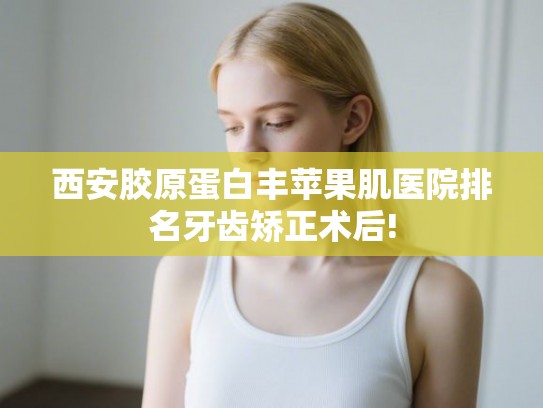西安胶原蛋白丰苹果肌医院排名牙齿矫正术后!