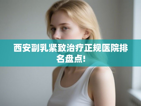 西安副乳紧致治疗正规医院排名盘点!