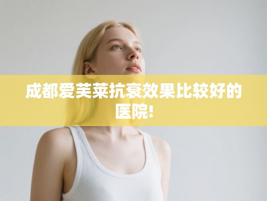 成都爱芙莱抗衰效果比较好的医院!