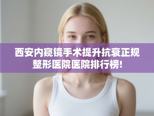 西安内窥镜手术提升抗衰正规整形医院医院排行榜!