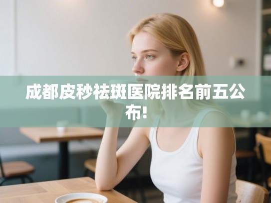 成都皮秒祛斑医院排名前五公布!