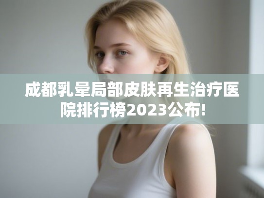 成都乳晕局部皮肤再生治疗医院排行榜2023公布!