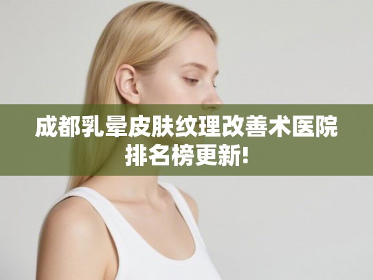成都乳晕皮肤纹理改善术医院排名榜更新!