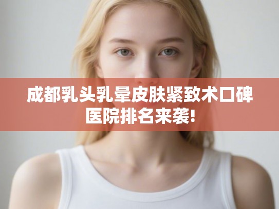 成都乳头乳晕皮肤紧致术口碑医院排名来袭!