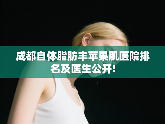 成都自体脂肪丰苹果肌医院排名及医生公开!