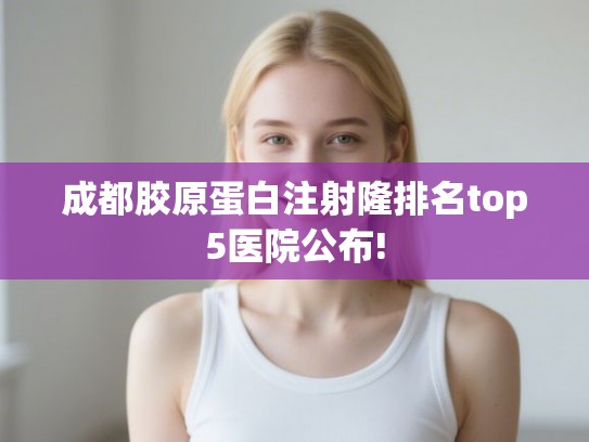 成都胶原蛋白注射隆排名top5医院公布!
