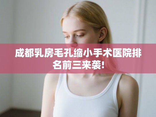 成都乳房毛孔缩小手术医院排名前三来袭!