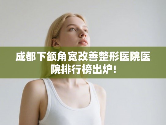 成都下颌角宽改善整形医院医院排行榜出炉!