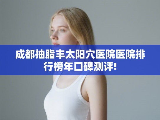 成都抽脂丰太阳穴医院医院排行榜年口碑测评!