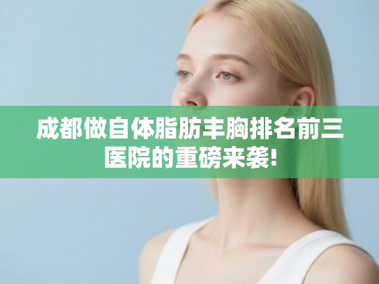 成都做自体脂肪丰胸排名前三医院的重磅来袭!