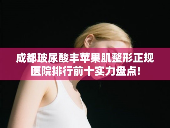 成都玻尿酸丰苹果肌整形正规医院排行前十实力盘点!