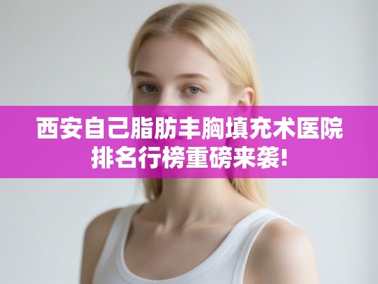 西安自己脂肪丰胸填充术医院排名行榜重磅来袭!