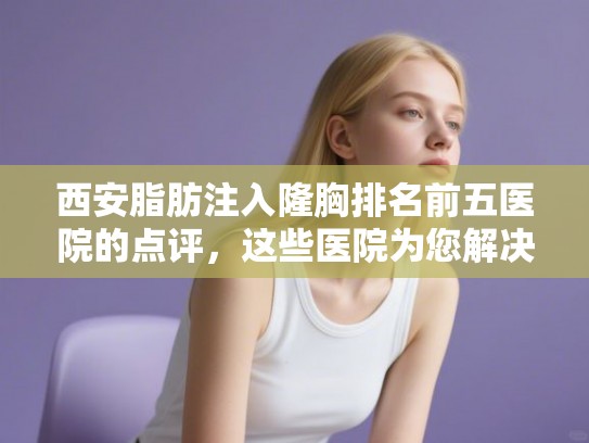 西安脂肪注入隆胸排名前五医院的点评，这些医院为您解决发量焦虑!