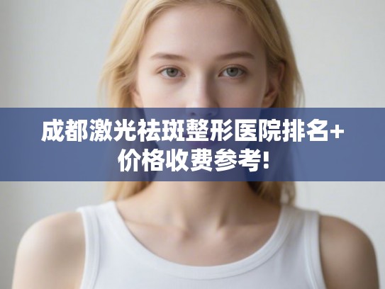 成都激光祛斑整形医院排名+价格收费参考!