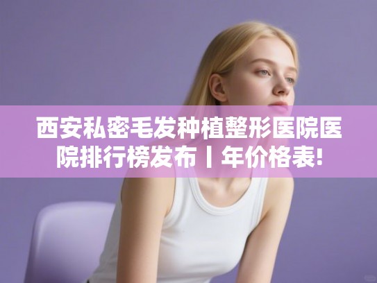 西安私密毛发种植整形医院医院排行榜发布丨年价格表!