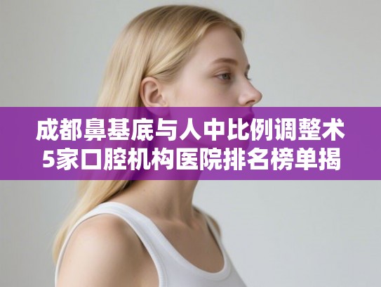 成都鼻基底与人中比例调整术5家口腔机构医院排名榜单揭晓!