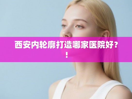 西安内轮廓打造哪家医院好？!