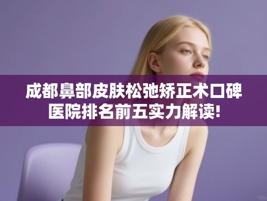成都鼻部皮肤松弛矫正术口碑医院排名前五实力解读!