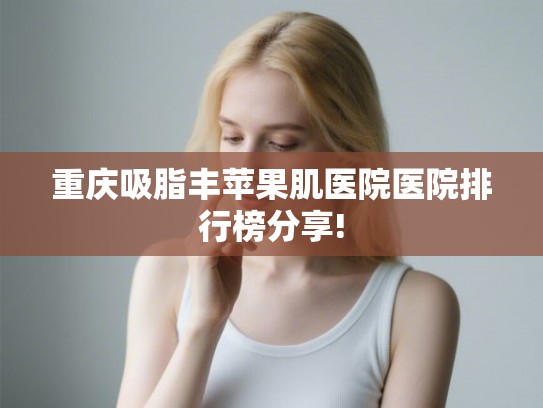重庆吸脂丰苹果肌医院医院排行榜分享!