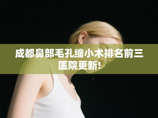 成都鼻部毛孔缩小术排名前三医院更新!
