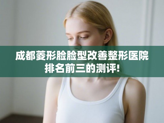 成都菱形脸脸型改善整形医院排名前三的测评!