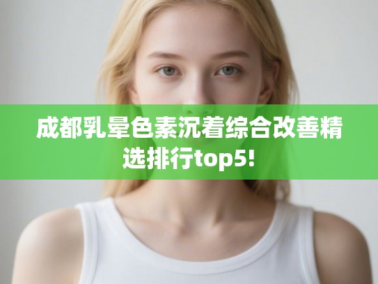成都乳晕色素沉着综合改善精选排行top5!