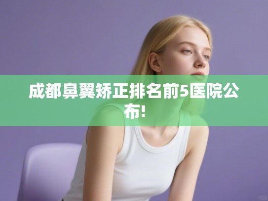 成都鼻翼矫正排名前5医院公布!
