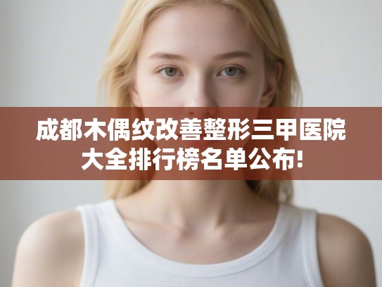 成都木偶纹改善整形三甲医院大全排行榜名单公布!