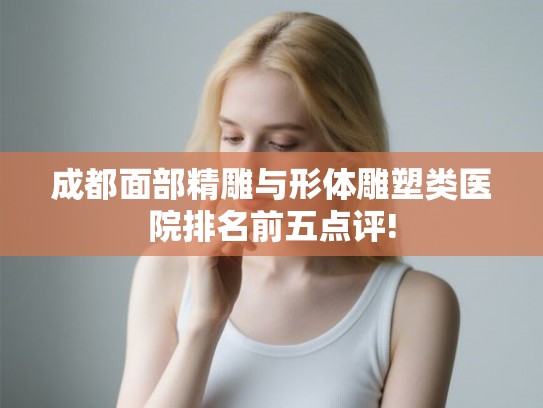 成都面部精雕与形体雕塑类医院排名前五点评!
