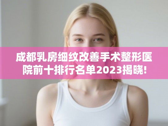 成都乳房细纹改善手术整形医院前十排行名单2023揭晓!