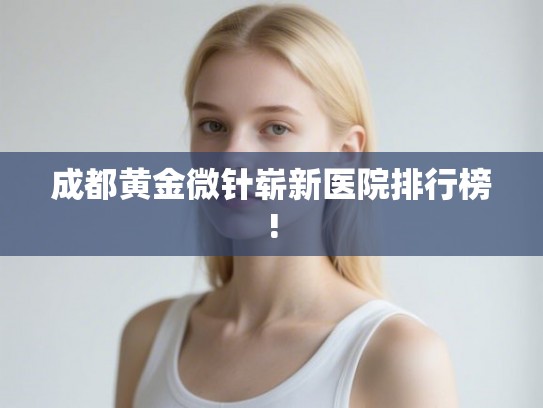 成都黄金微针崭新医院排行榜!