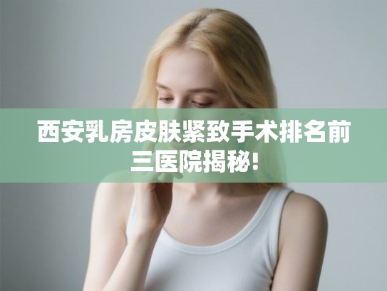 西安乳房皮肤紧致手术排名前三医院揭秘!